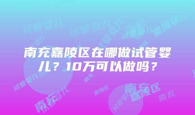 南充嘉陵区在哪做试管婴儿？10万可以做吗？