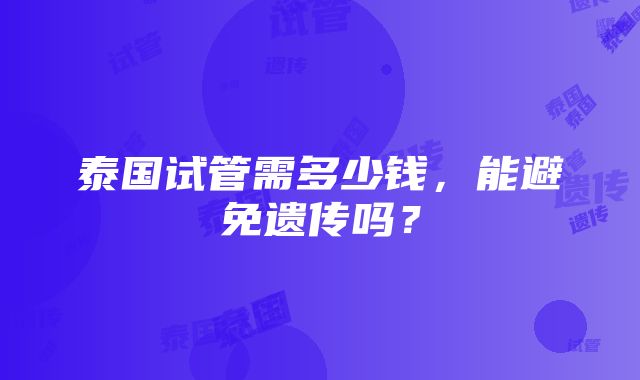 泰国试管需多少钱，能避免遗传吗？