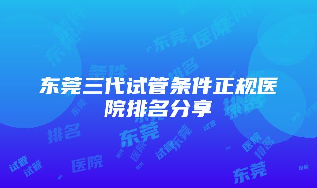 东莞三代试管条件正规医院排名分享