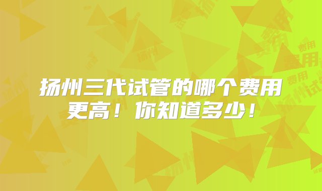 扬州三代试管的哪个费用更高！你知道多少！