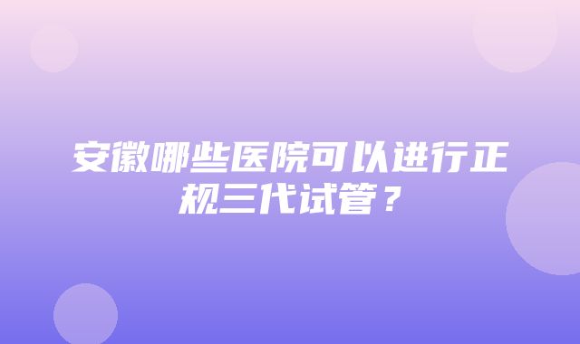 安徽哪些医院可以进行正规三代试管？