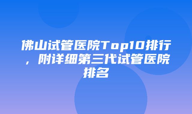 佛山试管医院Top10排行，附详细第三代试管医院排名