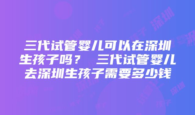 三代试管婴儿可以在深圳生孩子吗？ 三代试管婴儿去深圳生孩子需要多少钱