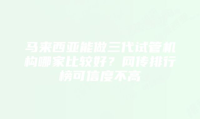 马来西亚能做三代试管机构哪家比较好？网传排行榜可信度不高