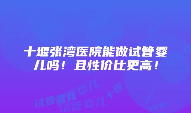 十堰张湾医院能做试管婴儿吗！且性价比更高！