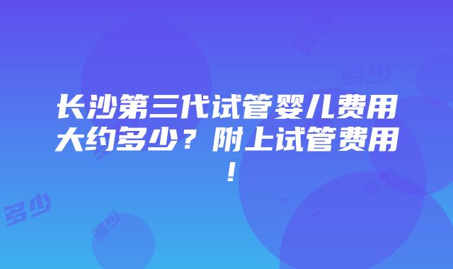 长沙第三代试管婴儿费用大约多少？附上试管费用！