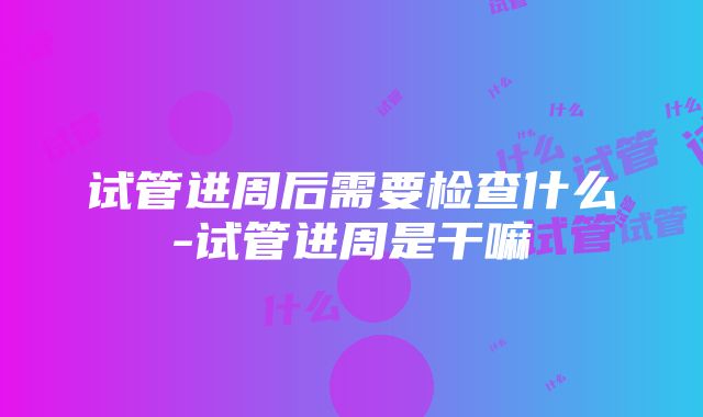 试管进周后需要检查什么-试管进周是干嘛