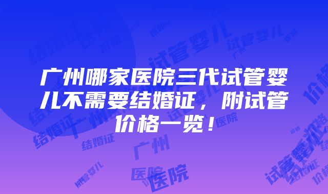 广州哪家医院三代试管婴儿不需要结婚证，附试管价格一览！