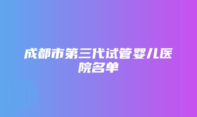 成都市第三代试管婴儿医院名单