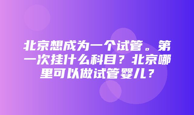 北京想成为一个试管。第一次挂什么科目？北京哪里可以做试管婴儿？