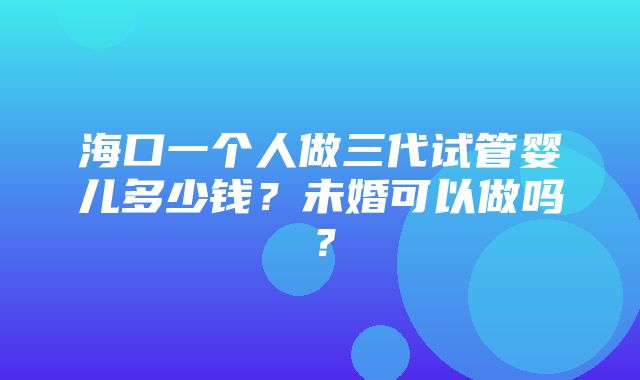 海口一个人做三代试管婴儿多少钱？未婚可以做吗？