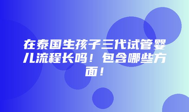 在泰国生孩子三代试管婴儿流程长吗！包含哪些方面！