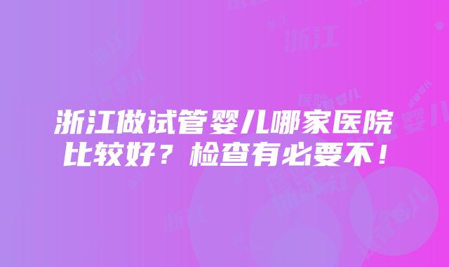 浙江做试管婴儿哪家医院比较好？检查有必要不！