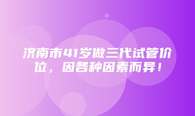 济南市41岁做三代试管价位，因各种因素而异！