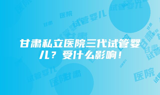 甘肃私立医院三代试管婴儿？受什么影响！