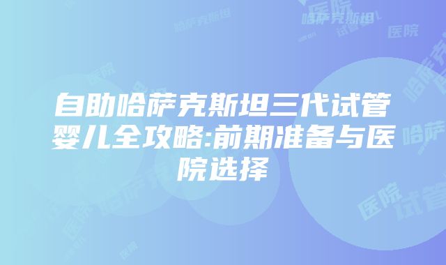 自助哈萨克斯坦三代试管婴儿全攻略:前期准备与医院选择