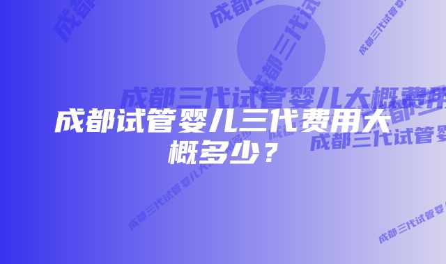 成都试管婴儿三代费用大概多少？