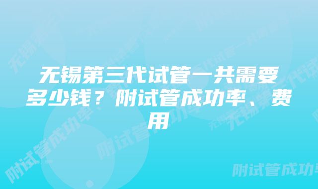 无锡第三代试管一共需要多少钱？附试管成功率、费用