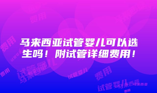 马来西亚试管婴儿可以选生吗！附试管详细费用！