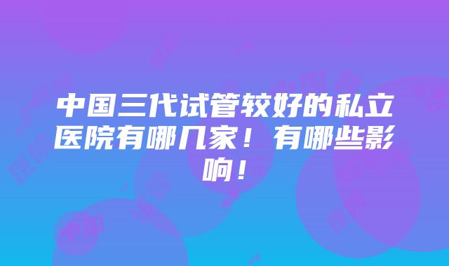 中国三代试管较好的私立医院有哪几家！有哪些影响！