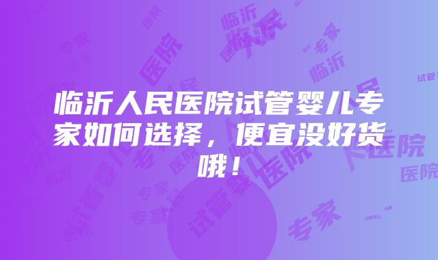 临沂人民医院试管婴儿专家如何选择，便宜没好货哦！