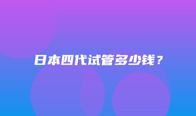 日本四代试管多少钱？