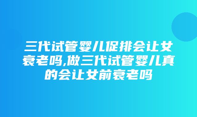 三代试管婴儿促排会让女衰老吗,做三代试管婴儿真的会让女前衰老吗