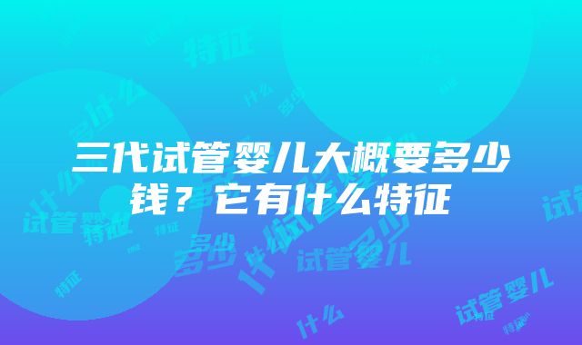 三代试管婴儿大概要多少钱？它有什么特征