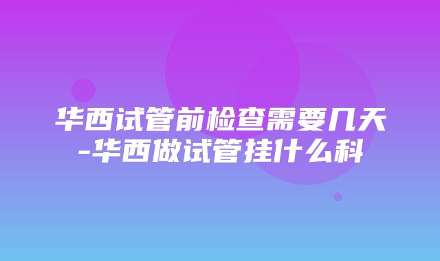 华西试管前检查需要几天-华西做试管挂什么科