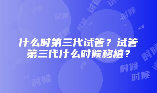 什么时第三代试管？试管第三代什么时候移植？