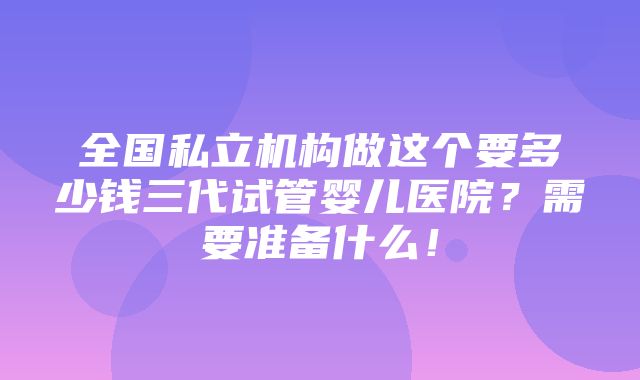 全国私立机构做这个要多少钱三代试管婴儿医院？需要准备什么！