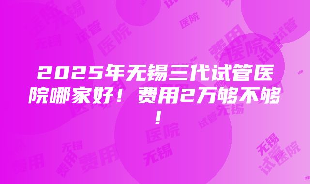 2025年无锡三代试管医院哪家好！费用2万够不够！