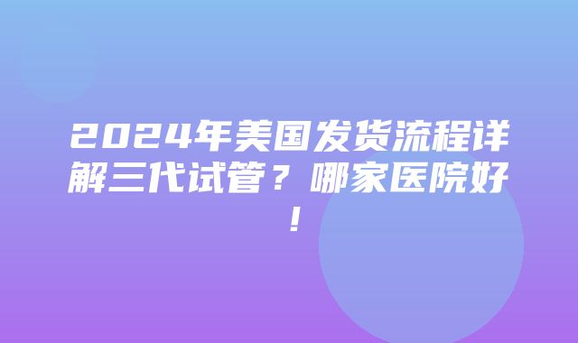 2024年美国发货流程详解三代试管？哪家医院好！