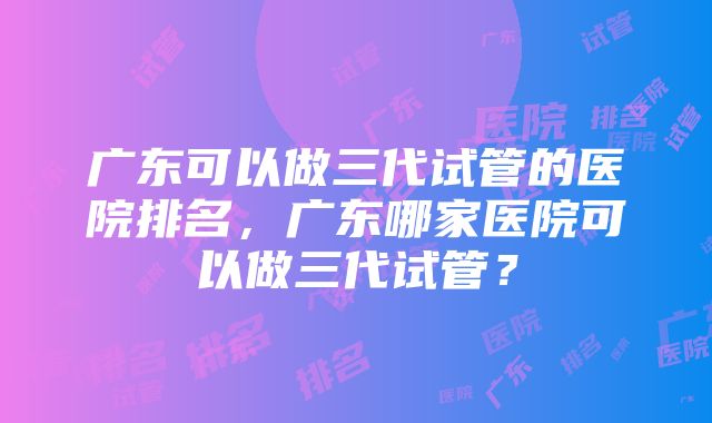 广东可以做三代试管的医院排名，广东哪家医院可以做三代试管？