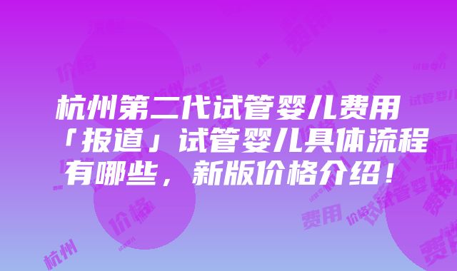 杭州第二代试管婴儿费用「报道」试管婴儿具体流程有哪些，新版价格介绍！