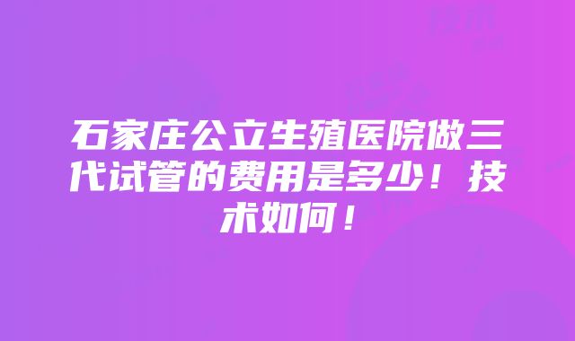 石家庄公立生殖医院做三代试管的费用是多少！技术如何！