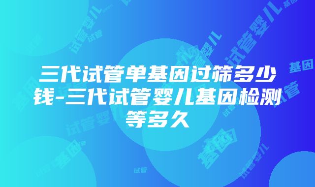 三代试管单基因过筛多少钱-三代试管婴儿基因检测等多久