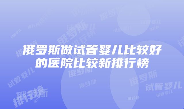 俄罗斯做试管婴儿比较好的医院比较新排行榜