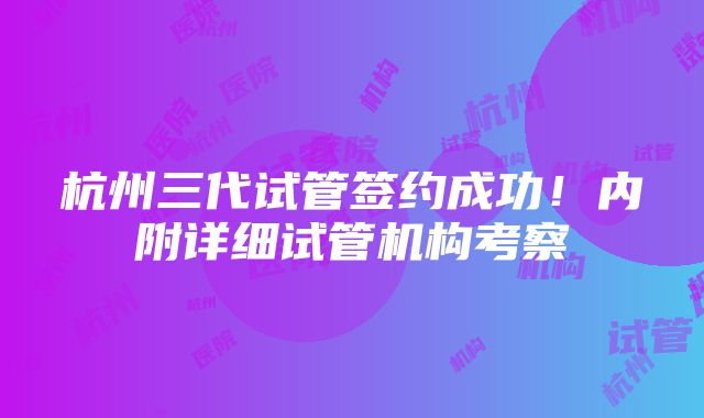 杭州三代试管签约成功！内附详细试管机构考察