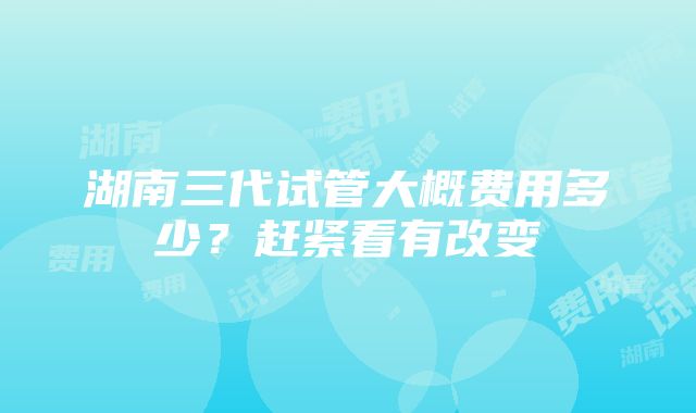 湖南三代试管大概费用多少？赶紧看有改变