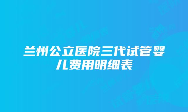 兰州公立医院三代试管婴儿费用明细表