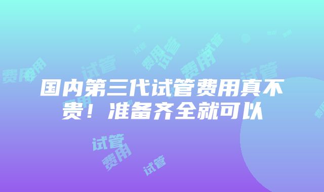 国内第三代试管费用真不贵！准备齐全就可以