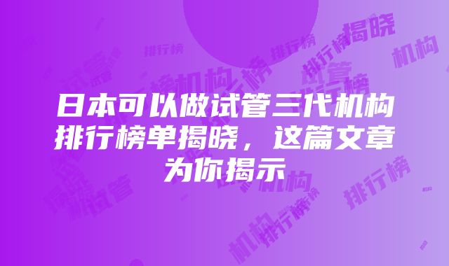 日本可以做试管三代机构排行榜单揭晓，这篇文章为你揭示