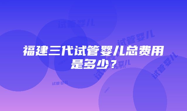 福建三代试管婴儿总费用是多少？