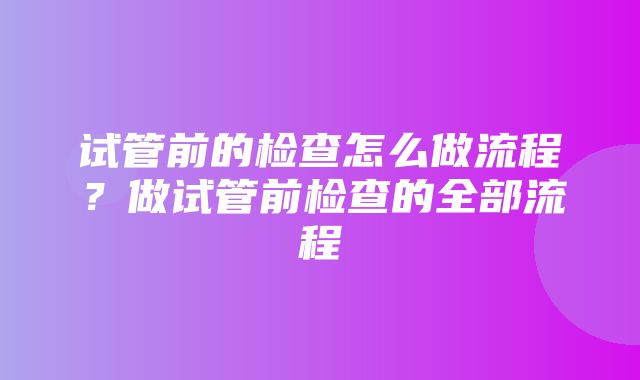 试管前的检查怎么做流程？做试管前检查的全部流程