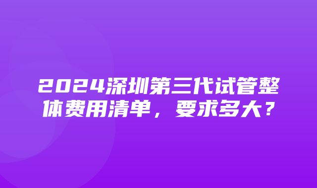 2024深圳第三代试管整体费用清单，要求多大？