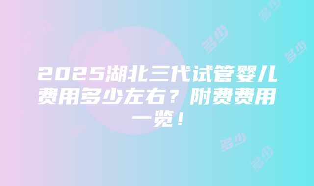 2025湖北三代试管婴儿费用多少左右？附费费用一览！