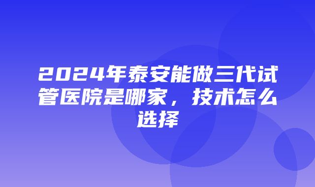 2024年泰安能做三代试管医院是哪家，技术怎么选择