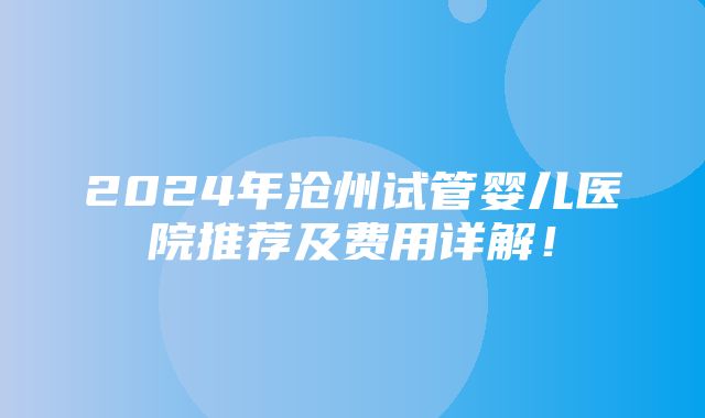 2024年沧州试管婴儿医院推荐及费用详解！