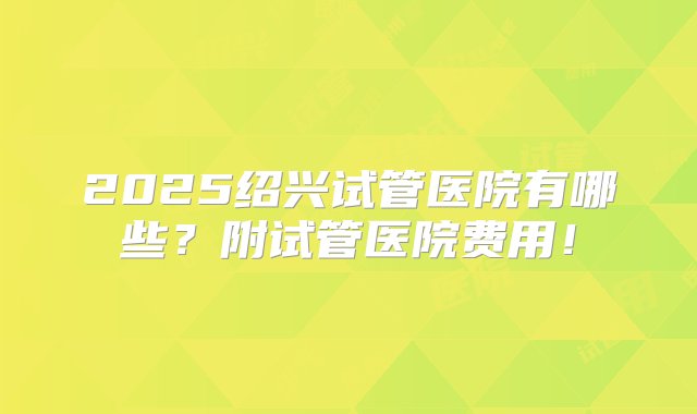 2025绍兴试管医院有哪些？附试管医院费用！